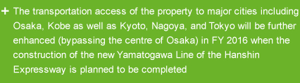 The transportation access of the property to major cities including Osaka, Kobe as well as Kyoto, Nagoya, and Tokyo will be further enhanced (bypassing the centre of Osaka) in FY 2016 when the construction of the new Yamatogawa Line of the Hanshin Expressway is planned to be completed
